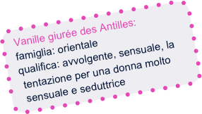 Vanille giurée des Antilles:
  famiglia: orientale
  qualifica: avvolgente, sensuale, la
   tentazione per una donna molto
   sensuale e seduttrice