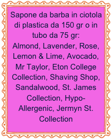 Sapone da barba in ciotola di plastica da 150 gr o in tubo da 75 gr:
Almond, Lavender, Rose, Lemon & Lime, Avocado, Mr Taylor, Eton College Collection, Shaving Shop, Sandalwood, St. James Collection, Hypo-Allergenic, Jermyn St. Collection 
 

