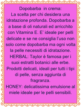 Dopobarba  in crema:
La scelta per chi desidera una idratazione profonda. Dopobarba a a base di oli naturali ed arricchito con Vitamina E. E’ ideale per pelli delicate e se ne consiglia l’uso non solo come dopobarba ma ogni volta la pelle necessiti di idratazione. 
HERBAL: Taylor è famosa per i suoi estratti botanici alle erbe. Prodotti delicati, ideali per tutti i tipi di pelle, senza aggiunta di fragranza.
HONEY: delicatissima emulsione al miele ideale per le pelli sensibili.

 
