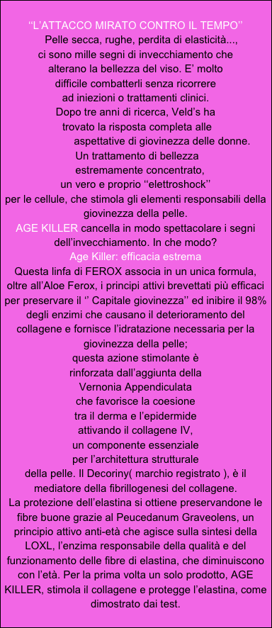 
‘‘L’ATTACCO MIRATO CONTRO IL TEMPO’’
    Pelle secca, rughe, perdita di elasticità...,
ci sono mille segni di invecchiamento che 
alterano la bellezza del viso. E’ molto
difficile combatterli senza ricorrere
ad iniezioni o trattamenti clinici.
Dopo tre anni di ricerca, Veld’s ha
 trovato la risposta completa alle
                  aspettative di giovinezza delle donne.
 Un trattamento di bellezza 
   estremamente concentrato, 
un vero e proprio ‘‘elettroshock’’
per le cellule, che stimola gli elementi responsabili della giovinezza della pelle.
AGE KILLER cancella in modo spettacolare i segni dell’invecchiamento. In che modo?
Age Killer: efficacia estrema
Questa linfa di FEROX associa in un unica formula, oltre all’Aloe Ferox, i principi attivi brevettati più efficaci per preservare il ‘’ Capitale giovinezza’’ ed inibire il 98% degli enzimi che causano il deterioramento del collagene e fornisce l’idratazione necessaria per la giovinezza della pelle; 
questa azione stimolante è
rinforzata dall’aggiunta della
Vernonia Appendiculata 
che favorisce la coesione
tra il derma e l’epidermide 
attivando il collagene IV,
un componente essenziale 
per l’architettura strutturale
della pelle. Il Decoriny( marchio registrato ), è il mediatore della fibrillogenesi del collagene.
La protezione dell’elastina si ottiene preservandone le fibre buone grazie al Peucedanum Graveolens, un principio attivo anti-età che agisce sulla sintesi della LOXL, l’enzima responsabile della qualità e del funzionamento delle fibre di elastina, che diminuiscono con l’età. Per la prima volta un solo prodotto, AGE KILLER, stimola il collagene e protegge l’elastina, come dimostrato dai test.


   

 
