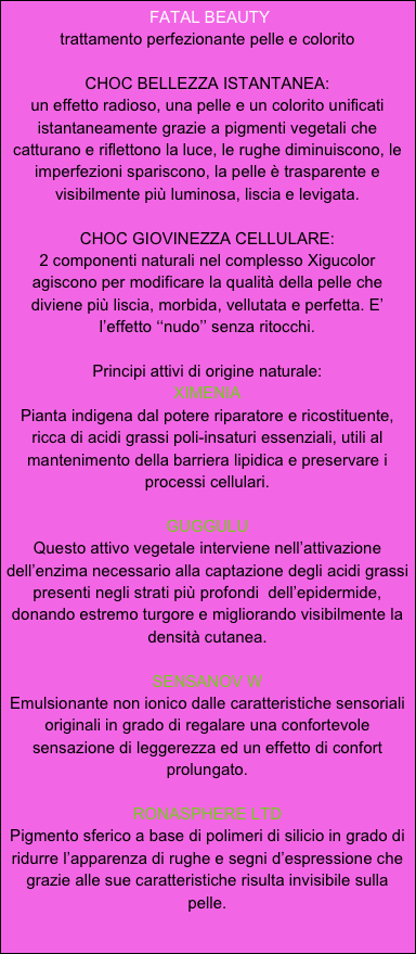  FATAL BEAUTY 
trattamento perfezionante pelle e colorito

CHOC BELLEZZA ISTANTANEA:
un effetto radioso, una pelle e un colorito unificati istantaneamente grazie a pigmenti vegetali che catturano e riflettono la luce, le rughe diminuiscono, le imperfezioni spariscono, la pelle è trasparente e visibilmente più luminosa, liscia e levigata.

CHOC GIOVINEZZA CELLULARE:
2 componenti naturali nel complesso Xigucolor agiscono per modificare la qualità della pelle che diviene più liscia, morbida, vellutata e perfetta. E’ l’effetto ‘‘nudo’’ senza ritocchi.

Principi attivi di origine naturale:
XIMENIA
Pianta indigena dal potere riparatore e ricostituente, ricca di acidi grassi poli-insaturi essenziali, utili al mantenimento della barriera lipidica e preservare i processi cellulari.

GUGGULU
Questo attivo vegetale interviene nell’attivazione dell’enzima necessario alla captazione degli acidi grassi presenti negli strati più profondi  dell’epidermide, donando estremo turgore e migliorando visibilmente la densità cutanea.

SENSANOV W
Emulsionante non ionico dalle caratteristiche sensoriali originali in grado di regalare una confortevole sensazione di leggerezza ed un effetto di confort prolungato.

RONASPHERE LTD
Pigmento sferico a base di polimeri di silicio in grado di ridurre l’apparenza di rughe e segni d’espressione che grazie alle sue caratteristiche risulta invisibile sulla pelle.
 


 

 
