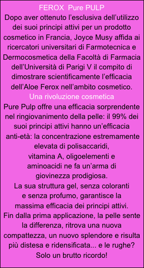 FEROX  Pure PULP
Dopo aver ottenuto l’esclusiva dell’utilizzo dei suoi principi attivi per un prodotto cosmetico in Francia, Joyce Musy affida ai ricercatori universitari di Farmotecnica e Dermocosmetica della Facoltà di Farmacia dell’Università di Parigi V il compito di dimostrare scientificamente l’efficacia dell’Aloe Ferox nell’ambito cosmetico.
Una rivoluzione cosmetica
Pure Pulp offre una efficacia sorprendente nel ringiovanimento della pelle: il 99% dei suoi principi attivi hanno un’efficacia
 anti-età: la concentrazione estremamente elevata di polisaccaridi, 
vitamina A, oligoelementi e
aminoacidi ne fa un’arma di 
giovinezza prodigiosa.
La sua struttura gel, senza coloranti 
e senza profumo, garantisce la 
massima efficacia dei principi attivi.
Fin dalla prima applicazione, la pelle sente la differenza, ritrova una nuova compattezza, un nuovo splendore e risulta più distesa e ridensificata... e le rughe?
Solo un brutto ricordo!
 


