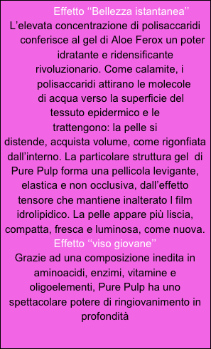            Effetto ‘‘Bellezza istantanea’’
L’elevata concentrazione di polisaccaridi 
     conferisce al gel di Aloe Ferox un poter
       idratante e ridensificante
   rivoluzionario. Come calamite, i 
      polisaccaridi attirano le molecole
    di acqua verso la superficie del
tessuto epidermico e le
trattengono: la pelle si
distende, acquista volume, come rigonfiata dall’interno. La particolare struttura gel  di Pure Pulp forma una pellicola levigante, elastica e non occlusiva, dall’effetto tensore che mantiene inalterato l film idrolipidico. La pelle appare più liscia, compatta, fresca e luminosa, come nuova.
Effetto ‘‘viso giovane’’
Grazie ad una composizione inedita in aminoacidi, enzimi, vitamine e oligoelementi, Pure Pulp ha uno spettacolare potere di ringiovanimento in profondità 
 
    
