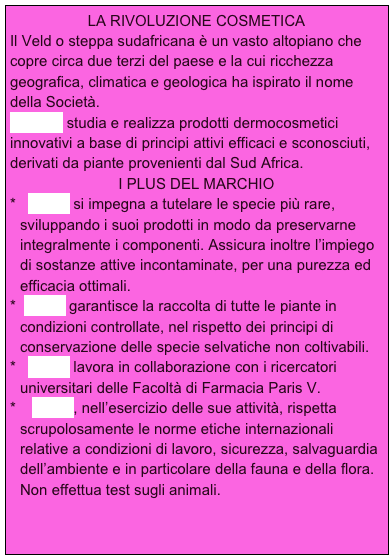 LA RIVOLUZIONE COSMETICA
Il Veld o steppa sudafricana è un vasto altopiano che copre circa due terzi del paese e la cui ricchezza geografica, climatica e geologica ha ispirato il nome della Società.
VELD’S studia e realizza prodotti dermocosmetici innovativi a base di principi attivi efficaci e sconosciuti, derivati da piante provenienti dal Sud Africa.
I PLUS DEL MARCHIO
  Veld’s si impegna a tutelare le specie più rare,   sviluppando i suoi prodotti in modo da preservarne integralmente i componenti. Assicura inoltre l’impiego di sostanze attive incontaminate, per una purezza ed efficacia ottimali.
 Veld’s garantisce la raccolta di tutte le piante in condizioni controllate, nel rispetto dei principi di conservazione delle specie selvatiche non coltivabili.
  Veld’s lavora in collaborazione con i ricercatori universitari delle Facoltà di Farmacia Paris V.
   Veld’s, nell’esercizio delle sue attività, rispetta scrupolosamente le norme etiche internazionali relative a condizioni di lavoro, sicurezza, salvaguardia dell’ambiente e in particolare della fauna e della flora. Non effettua test sugli animali.  


