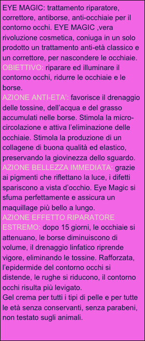 EYE MAGIC: trattamento riparatore, correttore, antiborse, anti-occhiaie per il contorno occhi. EYE MAGIC ,vera rivoluzione cosmetica, coniuga in un solo prodotto un trattamento anti-età classico e un correttore, per nascondere le occhiaie.
OBIETTIVO: riparare ed illuminare il contorno occhi, ridurre le occhiaie e le borse.
AZIONE ANTI-ETA’: favorisce il drenaggio delle tossine, dell’acqua e del grasso accumulati nelle borse. Stimola la micro-circolazione e attiva l’eliminazione delle occhiaie. Stimola la produzione di un collagene di buona qualità ed elastico, preservando la giovinezza dello sguardo.
AZIONE BELLEZZA IMMEDIATA: grazie ai pigmenti che riflettano la luce, i difetti spariscono a vista d’occhio. Eye Magic si sfuma perfettamente e assicura un maquillage più bello a lungo.
AZIONE EFFETTO RIPARATORE ESTREMO: dopo 15 giorni, le occhiaie si attenuano, le borse diminuiscono di volume, il drenaggio linfatico riprende vigore, eliminando le tossine. Rafforzata, l’epidermide del contorno occhi si distende, le rughe si riducono, il contorno occhi risulta più levigato.
Gel crema per tutti i tipi di pelle e per tutte le età senza conservanti, senza parabeni, non testato sugli animali.
            


