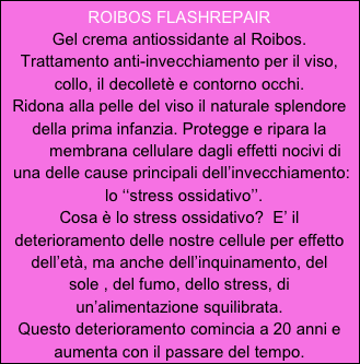 ROIBOS FLASHREPAIR
Gel crema antiossidante al Roibos.
Trattamento anti-invecchiamento per il viso, collo, il decolletè e contorno occhi.
Ridona alla pelle del viso il naturale splendore della prima infanzia. Protegge e ripara la  
       membrana cellulare dagli effetti nocivi di
 una delle cause principali dell’invecchiamento:
  lo ‘‘stress ossidativo’’.
Cosa è lo stress ossidativo?  E’ il deterioramento delle nostre cellule per effetto
dell’età, ma anche dell’inquinamento, del
sole , del fumo, dello stress, di 
un’alimentazione squilibrata.
Questo deterioramento comincia a 20 anni e aumenta con il passare del tempo. 
